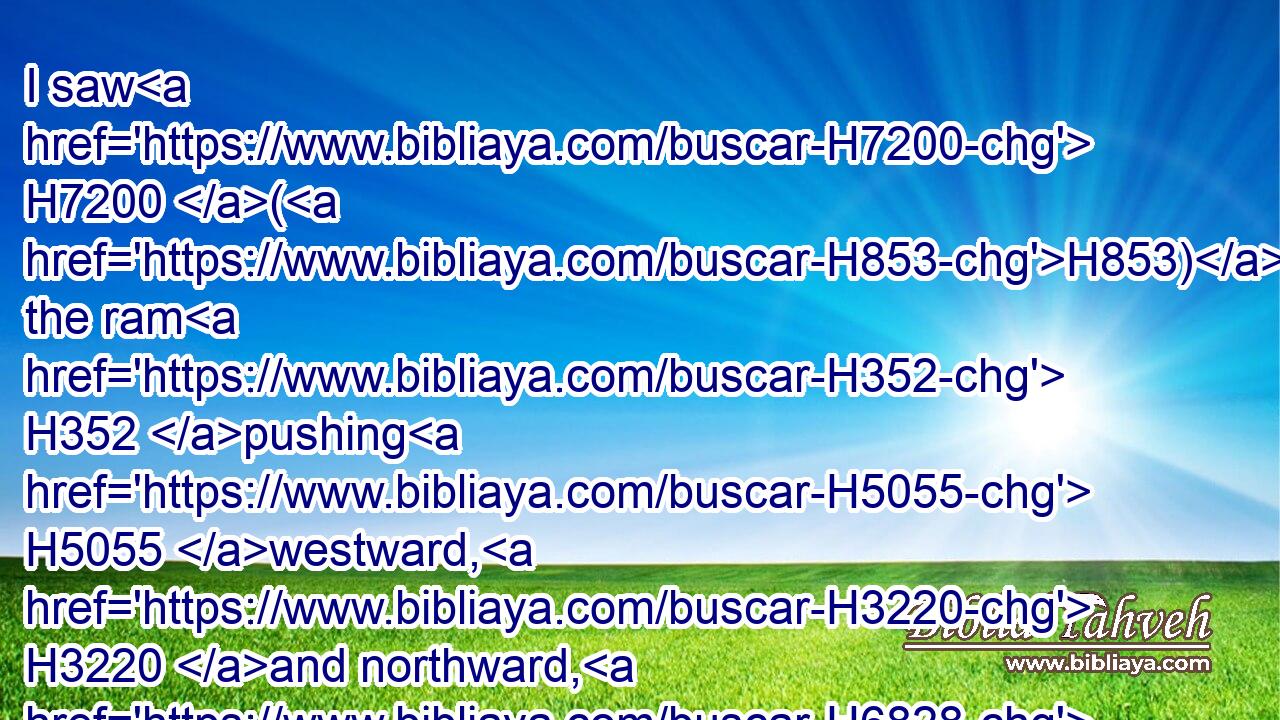 I saw H7200 (H853) the ram H352 pushing H5055 westward, H3220 and northward, H6828 and southward; H5045 so that no H3808  H3605 beasts H2416 might stand H5975 before H6440 him, neither H369 was there any that could deliver H5337 out of his hand; H4480  H3027 but he did H6213 according to his will, H7522 and became great.H1431