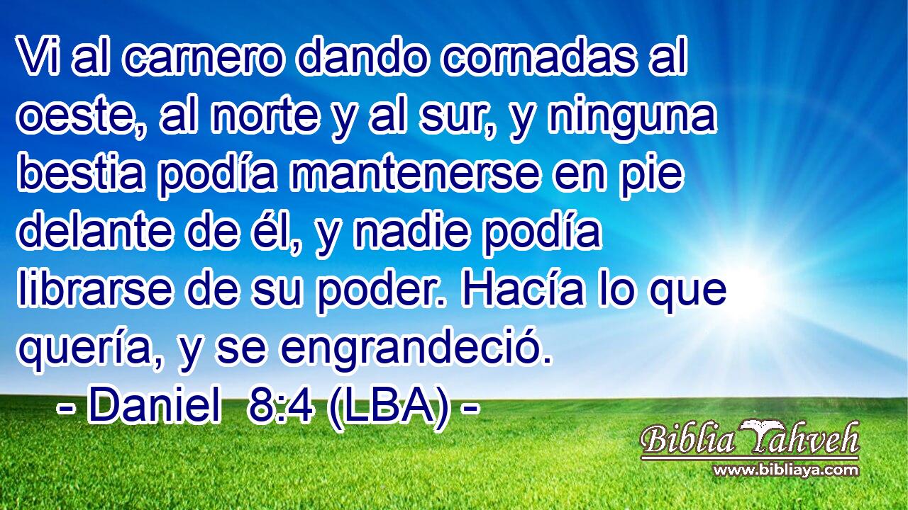 Vi al carnero dando cornadas al oeste, al norte y al sur, y ninguna bestia podía mantenerse en pie delante de él, y nadie podía librarse de su poder. Hacía lo que quería, y se engrandeció.