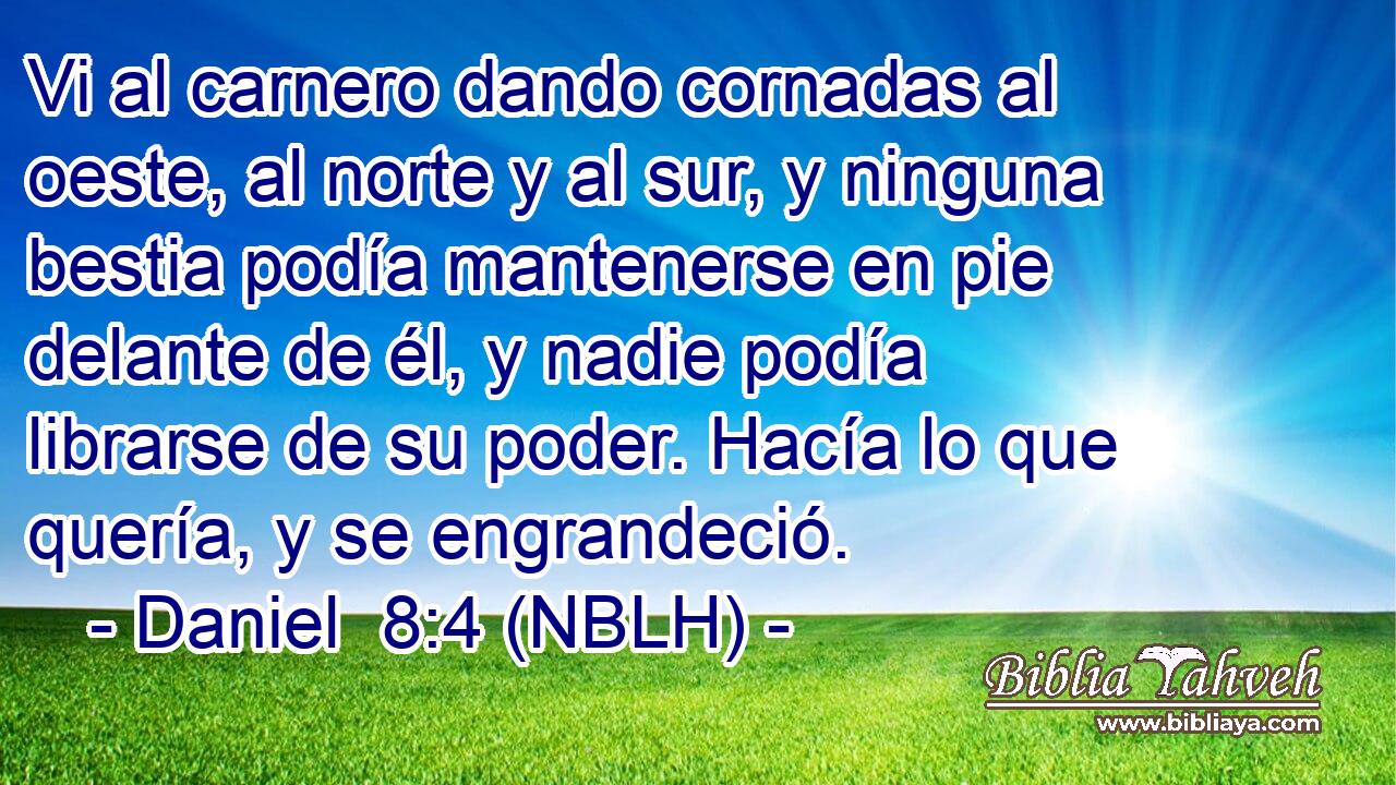  Vi al carnero dando cornadas al oeste, al norte y al sur, y ninguna bestia podía mantenerse en pie delante de él, y nadie podía librarse de su poder. Hacía lo que quería, y se engrandeció. 