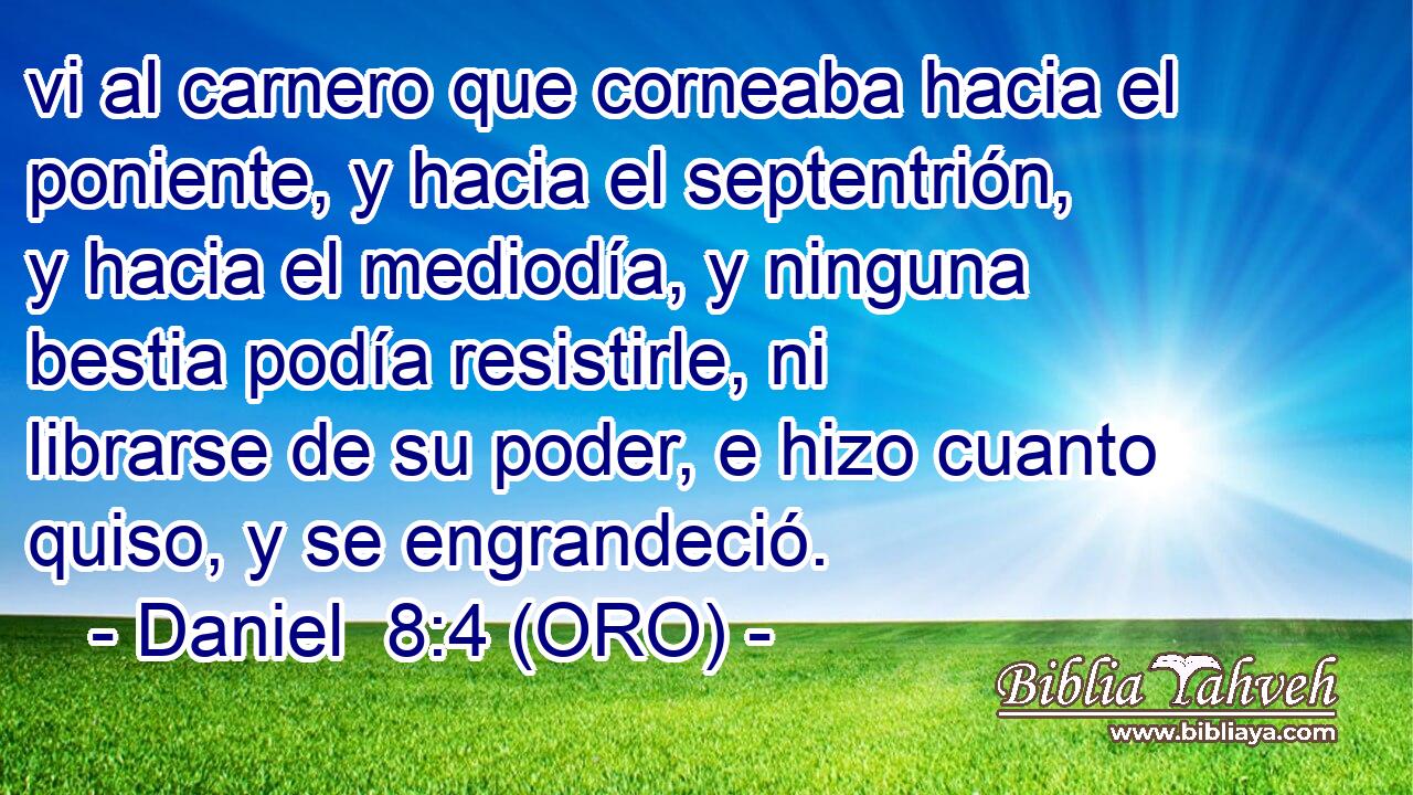 vi al carnero que corneaba hacia el poniente, y hacia el septentrión, y hacia el mediodía, y ninguna bestia podía resistirle, ni librarse de su poder, e hizo cuanto quiso, y se engrandeció. 