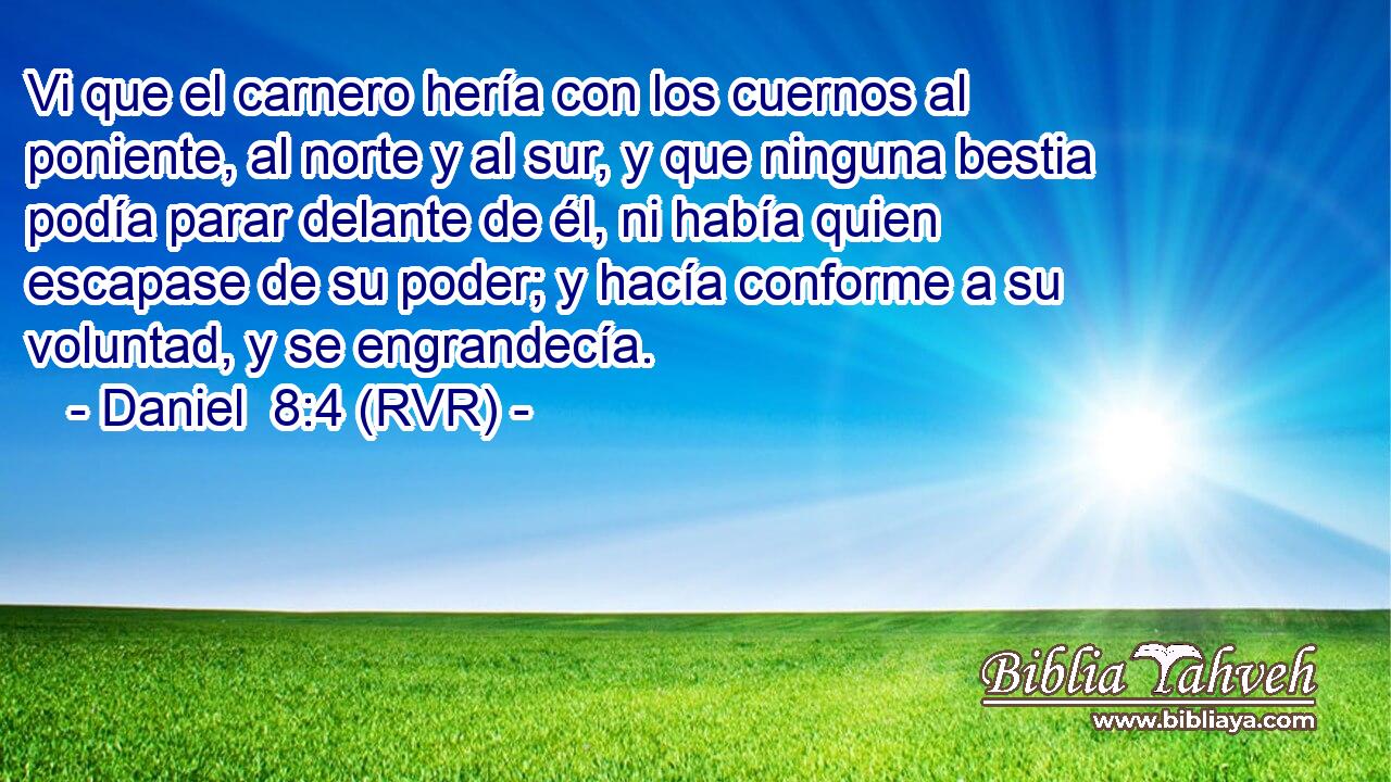 Vi que el carnero hería con los cuernos al poniente, al norte y al sur, y que ninguna bestia podía parar delante de él, ni había quien escapase de su poder; y hacía conforme a su voluntad, y se engrandecía.