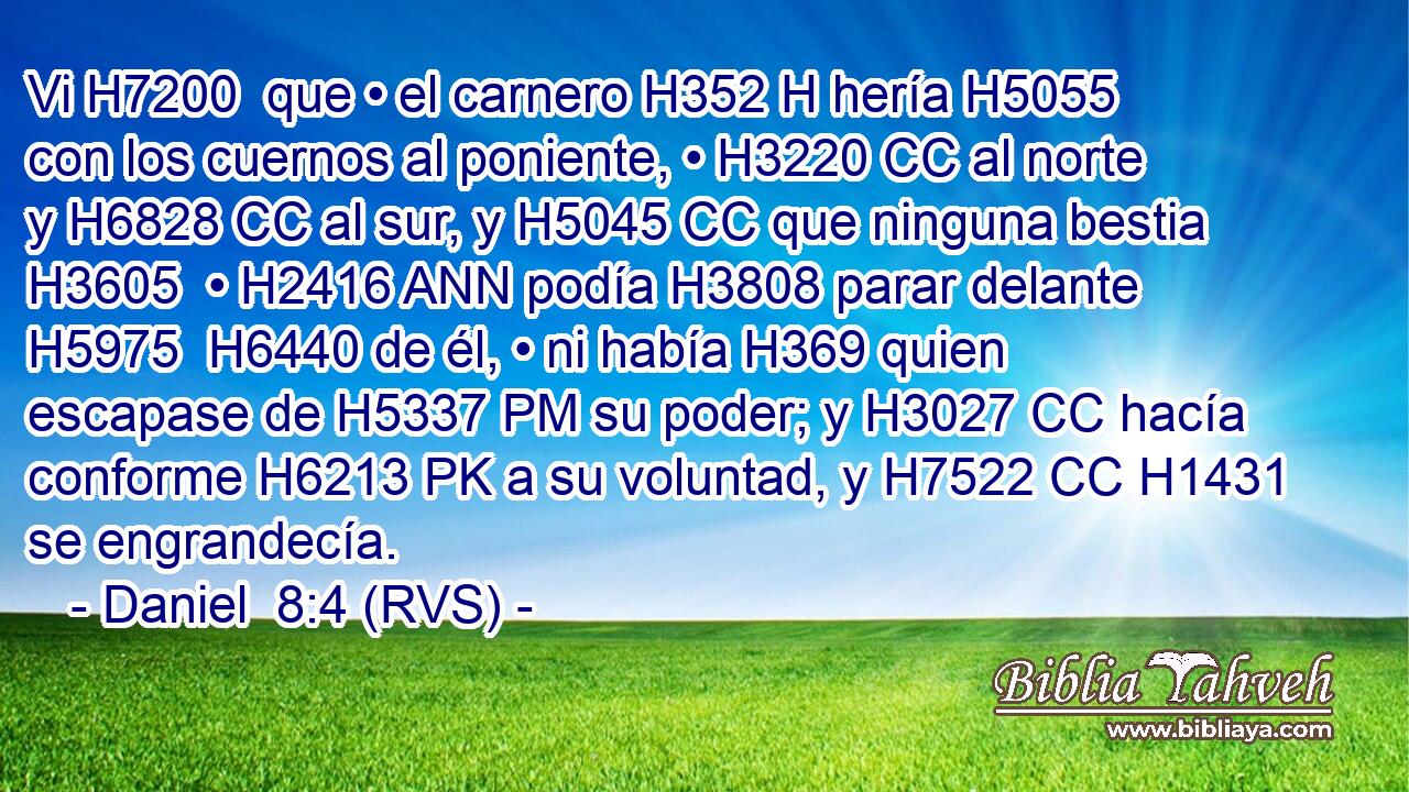Vi H7200  que • el carnero H352 H hería H5055  con los cuernos al poniente, • H3220 CC al norte y H6828 CC al sur, y H5045 CC que ninguna bestia H3605  • H2416 ANN podía H3808 parar delante H5975  H6440 de él, • ni había H369 quien escapase de H5337 PM su poder; y H3027 CC hacía conforme H6213 PK a su voluntad, y H7522 CC H1431 se engrandecía. 