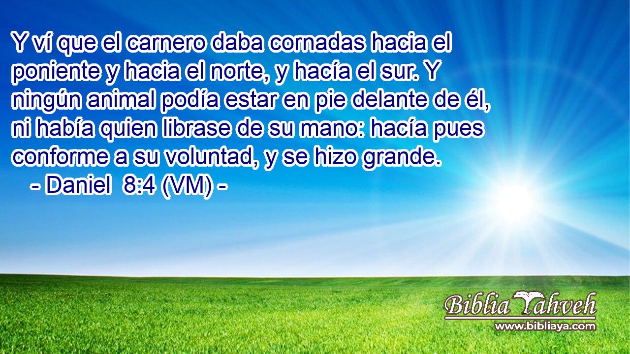  Y ví que el carnero daba cornadas hacia el poniente y hacia el norte, y hacía el sur. Y ningún animal podía estar en pie delante de él, ni había quien librase de su mano: hacía pues conforme a su voluntad, y se hizo grande. 