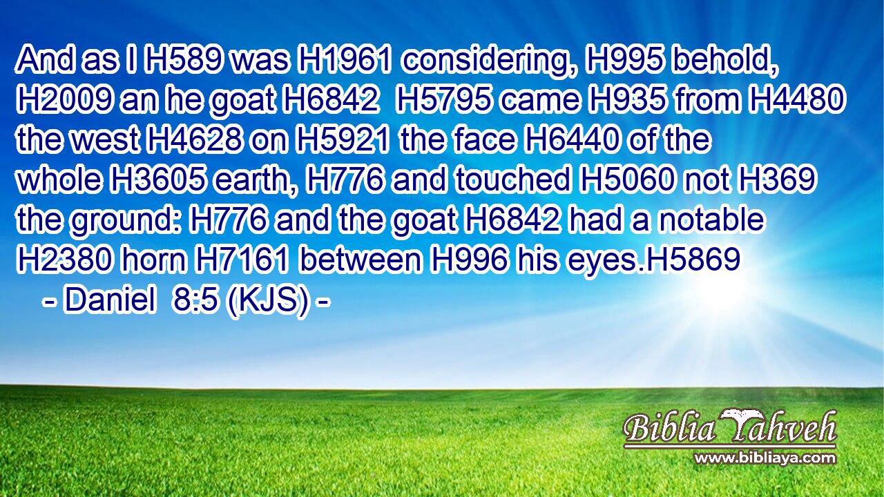 And as I H589 was H1961 considering, H995 behold, H2009 an he goat H6842  H5795 came H935 from H4480 the west H4628 on H5921 the face H6440 of the whole H3605 earth, H776 and touched H5060 not H369 the ground: H776 and the goat H6842 had a notable H2380 horn H7161 between H996 his eyes.H5869