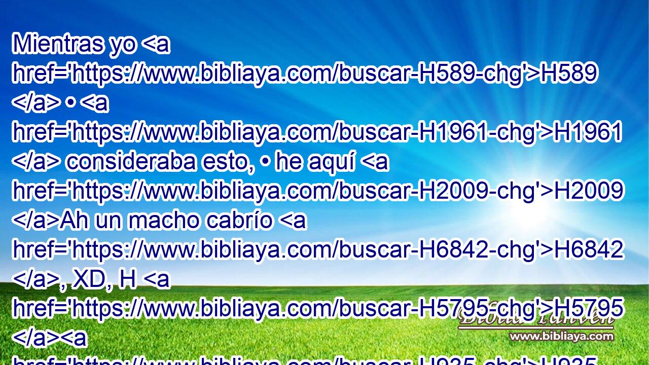 Mientras yo H589  • H1961  consideraba esto, • he aquí H2009 Ah un macho cabrío H6842 , XD, H H5795 H935 venía del lado del H4480 PM, XD poniente H4628 H sobre H5921 Pu H6440 la faz de toda H3605  la tierra, H776  • sin H369 AQn tocar H5060  • • tierra; H776  y aquel macho cabrío H6842 H tenía un cuerno H7161  notable H2380  H996 entre H995 Pb sus ojos. H5869  