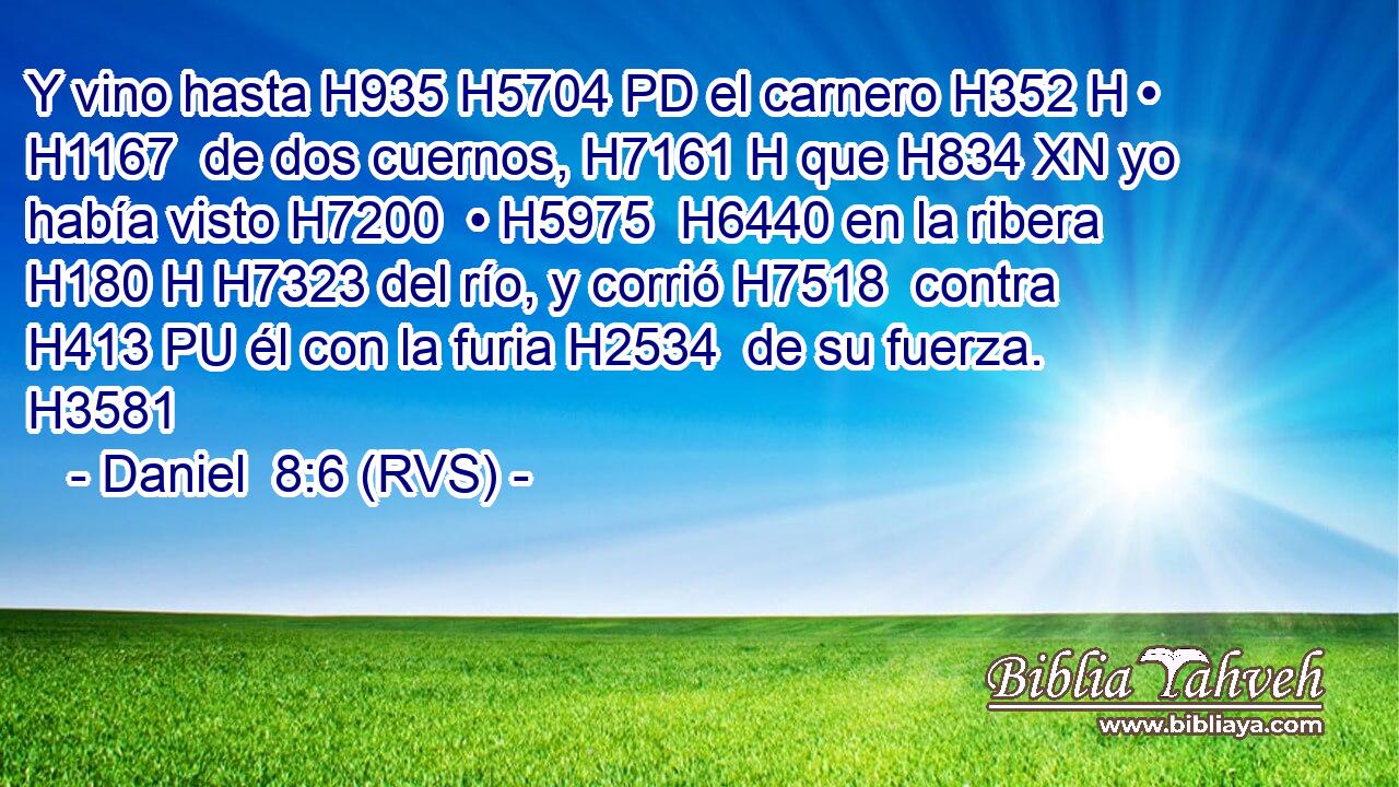 Y vino hasta H935 H5704 PD el carnero H352 H • H1167  de dos cuernos, H7161 H que H834 XN yo había visto H7200  • H5975  H6440 en la ribera H180 H H7323 del río, y corrió H7518  contra H413 PU él con la furia H2534  de su fuerza. H3581  