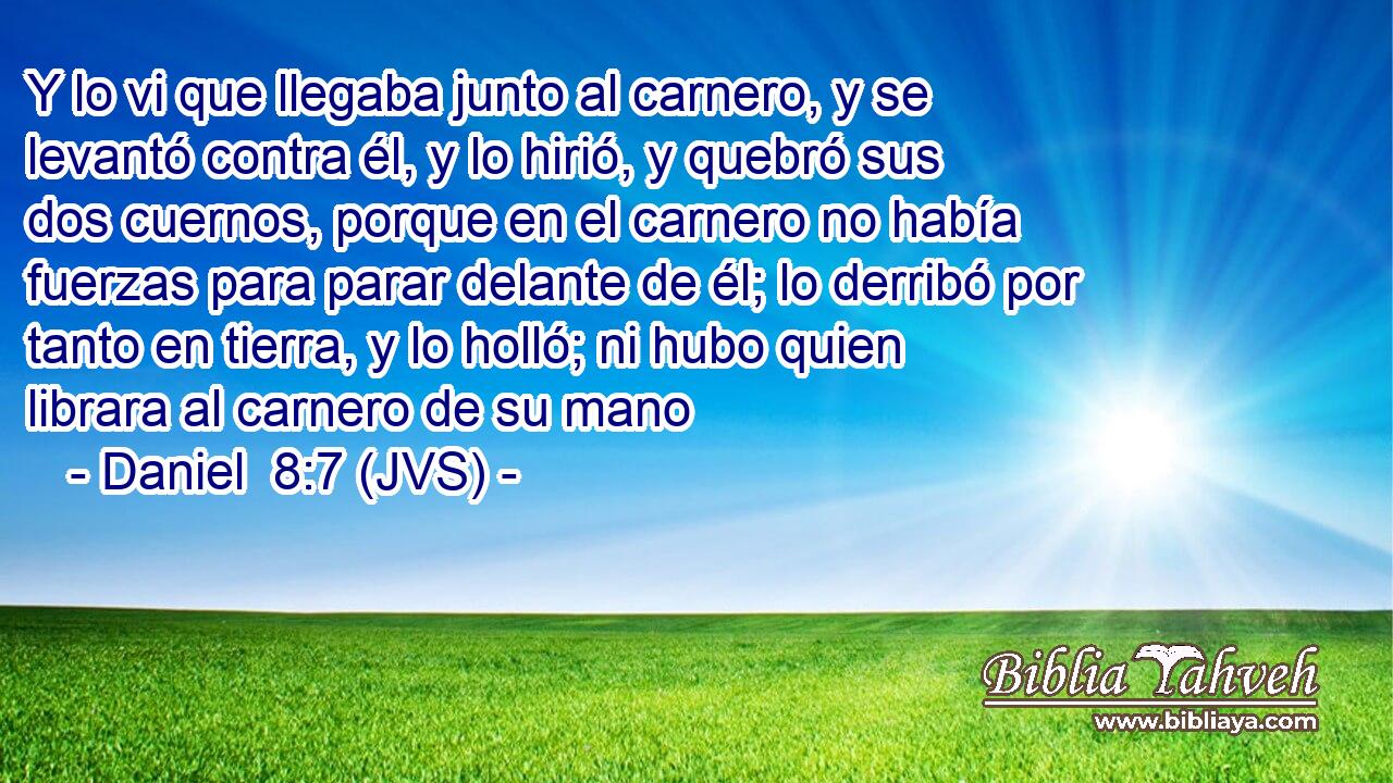 Y lo vi que llegaba junto al carnero, y se levantó contra él, y lo hirió, y quebró sus dos cuernos, porque en el carnero no había fuerzas para parar delante de él; lo derribó por tanto en tierra, y lo holló; ni hubo quien librara al carnero de su mano