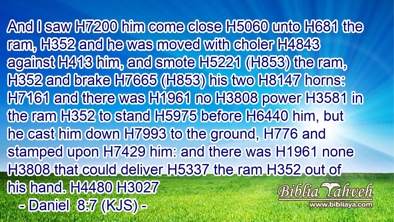 And I saw H7200 him come close H5060 unto H681 the ram, H352 and he was moved with choler H4843 against H413 him, and smote H5221 (H853) the ram, H352 and brake H7665 (H853) his two H8147 horns: H7161 and there was H1961 no H3808 power H3581 in the ram H352 to stand H5975 before H6440 him, but he cast him down H7993 to the ground, H776 and stamped upon H7429 him: and there was H1961 none H3808 that could deliver H5337 the ram H352 out of his hand. H4480 H3027