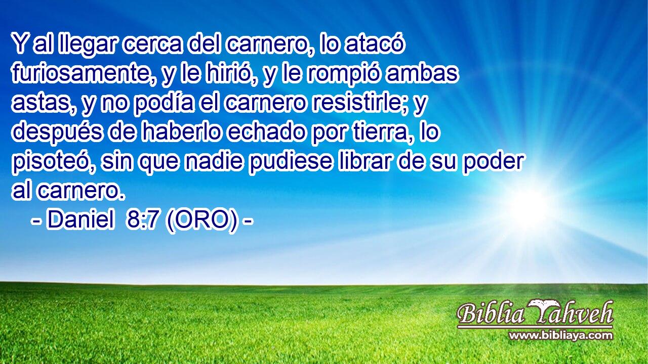  Y al llegar cerca del carnero, lo atacó furiosamente, y le hirió, y le rompió ambas astas, y no podía el carnero resistirle; y después de haberlo echado por tierra, lo pisoteó, sin que nadie pudiese librar de su poder al carnero. 