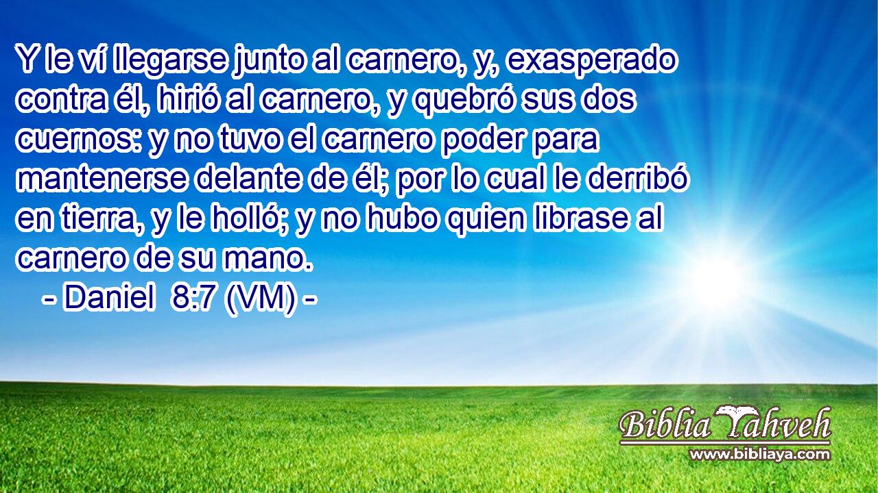 Y le ví llegarse junto al carnero, y, exasperado contra él, hirió al carnero, y quebró sus dos cuernos: y no tuvo el carnero poder para mantenerse delante de él; por lo cual le derribó en tierra, y le holló; y no hubo quien librase al carnero de su mano. 