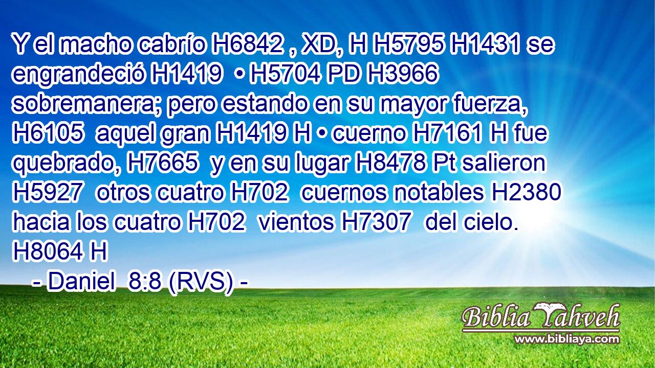 Y el macho cabrío H6842 , XD, H H5795 H1431 se engrandeció H1419  • H5704 PD H3966 sobremanera; pero estando en su mayor fuerza, H6105  aquel gran H1419 H • cuerno H7161 H fue quebrado, H7665  y en su lugar H8478 Pt salieron H5927  otros cuatro H702  cuernos notables H2380  hacia los cuatro H702  vientos H7307  del cielo. H8064 H 