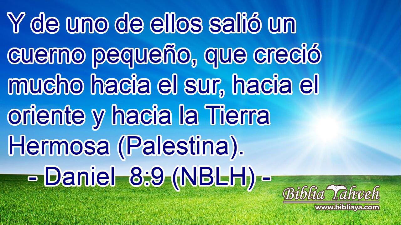  Y de uno de ellos salió un cuerno pequeño, que creció mucho hacia el sur, hacia el oriente y hacia la Tierra Hermosa (Palestina). 
