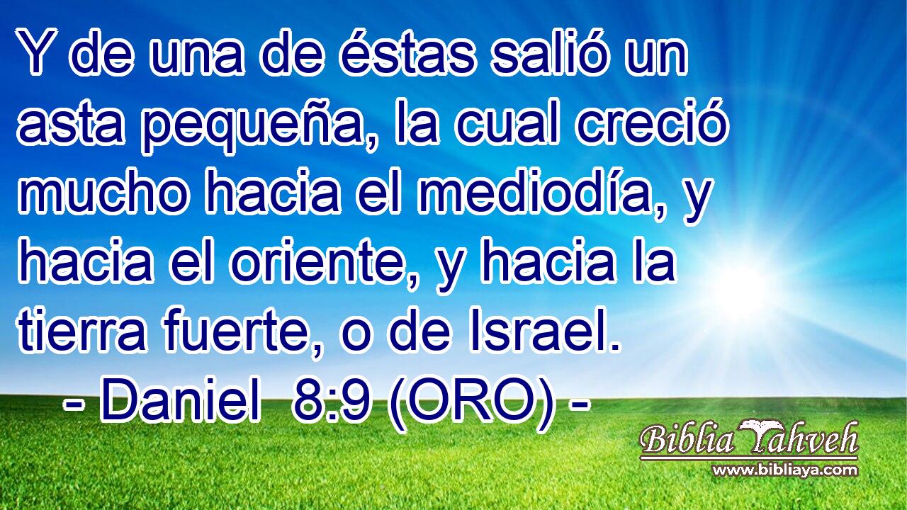  Y de una de éstas salió un asta pequeña, la cual creció mucho hacia el mediodía, y hacia el oriente, y hacia la tierra fuerte, o de Israel. 