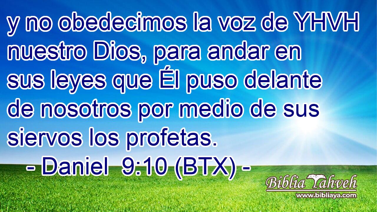 y no obedecimos la voz de YHVH nuestro Dios, para andar en sus leyes que Él puso delante de nosotros por medio de sus siervos los profetas.