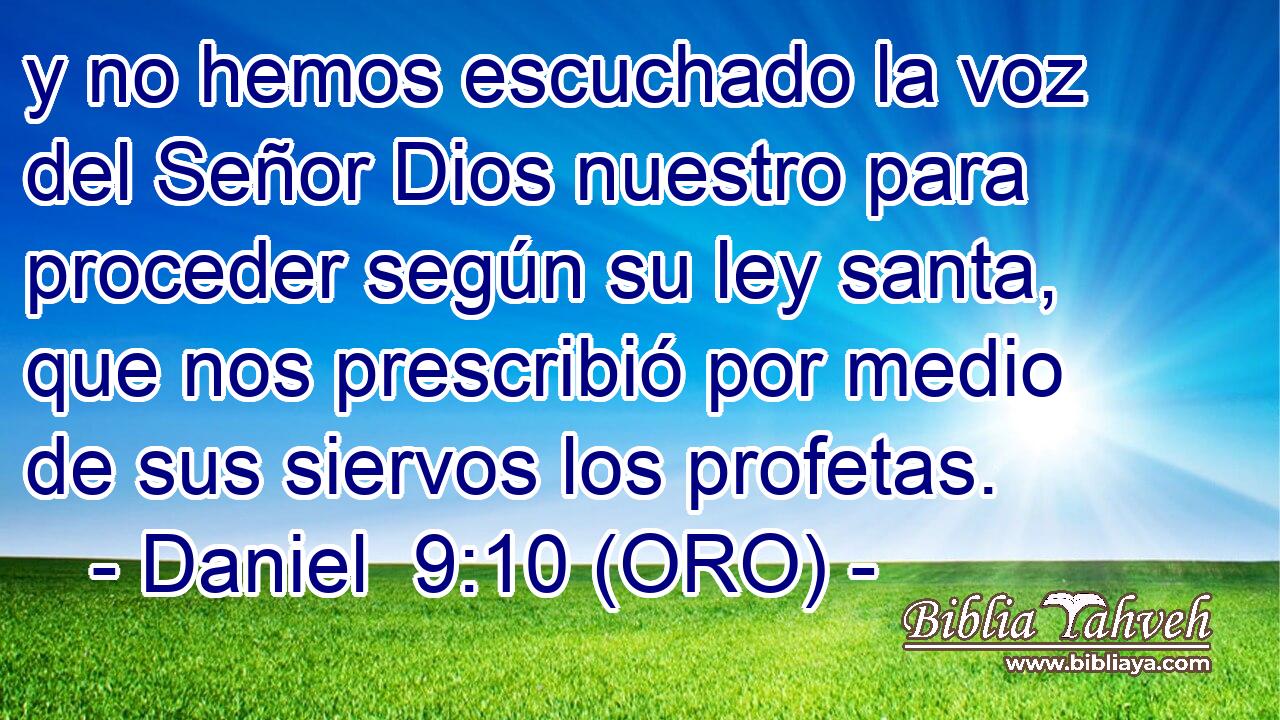  y no hemos escuchado la voz del Señor Dios nuestro para proceder según su ley santa, que nos prescribió por medio de sus siervos los profetas. 