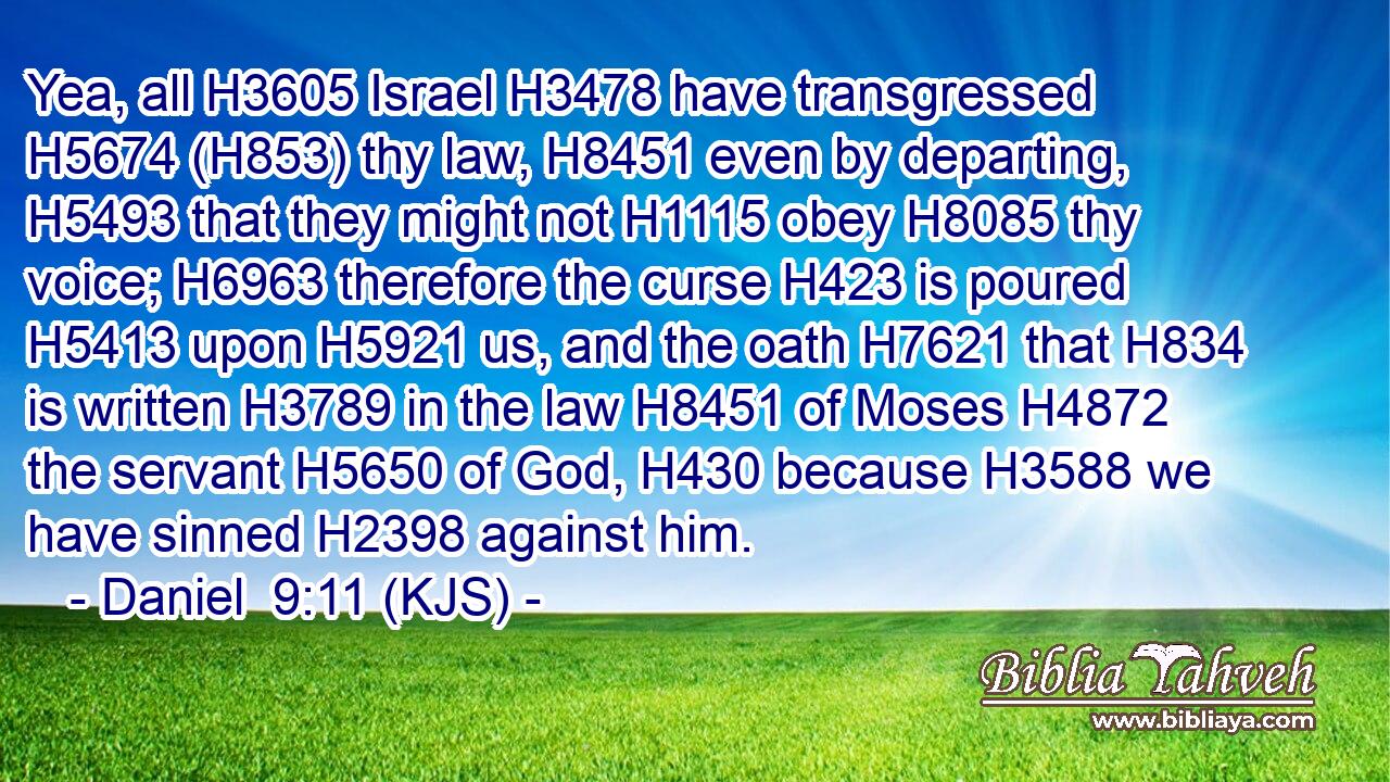 Yea, all H3605 Israel H3478 have transgressed H5674 (H853) thy law, H8451 even by departing, H5493 that they might not H1115 obey H8085 thy voice; H6963 therefore the curse H423 is poured H5413 upon H5921 us, and the oath H7621 that H834 is written H3789 in the law H8451 of Moses H4872 the servant H5650 of God, H430 because H3588 we have sinned H2398 against him.