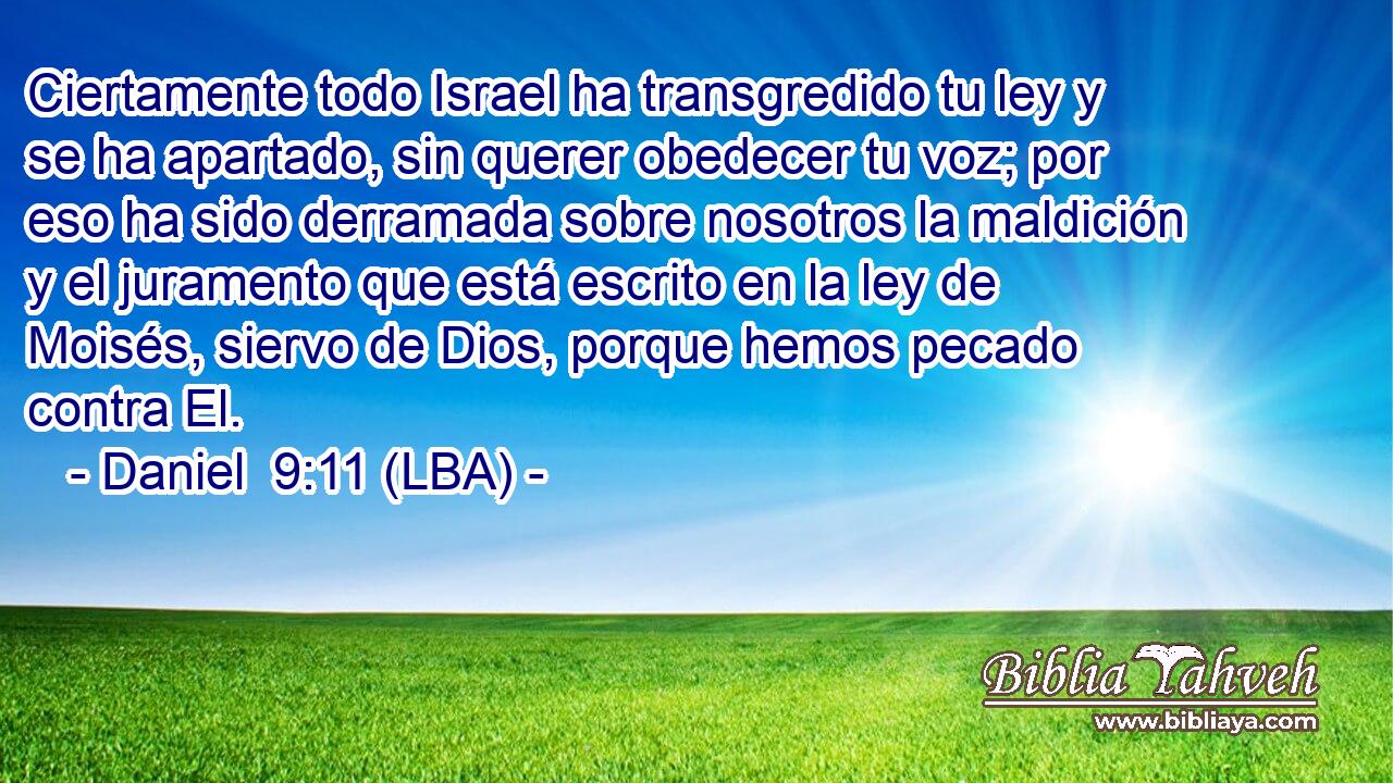Ciertamente todo Israel ha transgredido tu ley y se ha apartado, sin querer obedecer tu voz; por eso ha sido derramada sobre nosotros la maldición y el juramento que está escrito en la ley de Moisés, siervo de Dios, porque hemos pecado contra El.