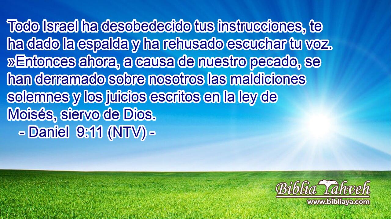 Todo Israel ha desobedecido tus instrucciones, te ha dado la espalda y ha rehusado escuchar tu voz. »Entonces ahora, a causa de nuestro pecado, se han derramado sobre nosotros las maldiciones solemnes y los juicios escritos en la ley de Moisés, siervo de Dios.