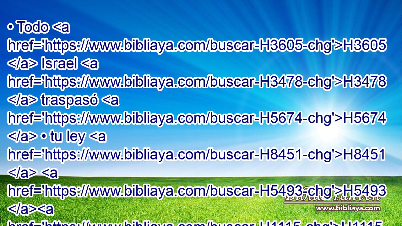 • Todo H3605  Israel H3478  traspasó H5674  • tu ley H8451  H5493 H1115 • apartándose H5620  para no H1097 ANG obedecer H8085  • tu voz; H6963  por lo cual • ha caído sobre H5413 Pu nosotros H5921  la H587 XD maldición y H423 CC el juramento que H7621 XN está H834 escrito en H3789 PB la ley de H8451 Moisés, siervo H4872  de H5650 H430 Dios; porque contra H3588 PL H2398 él pecamos. 