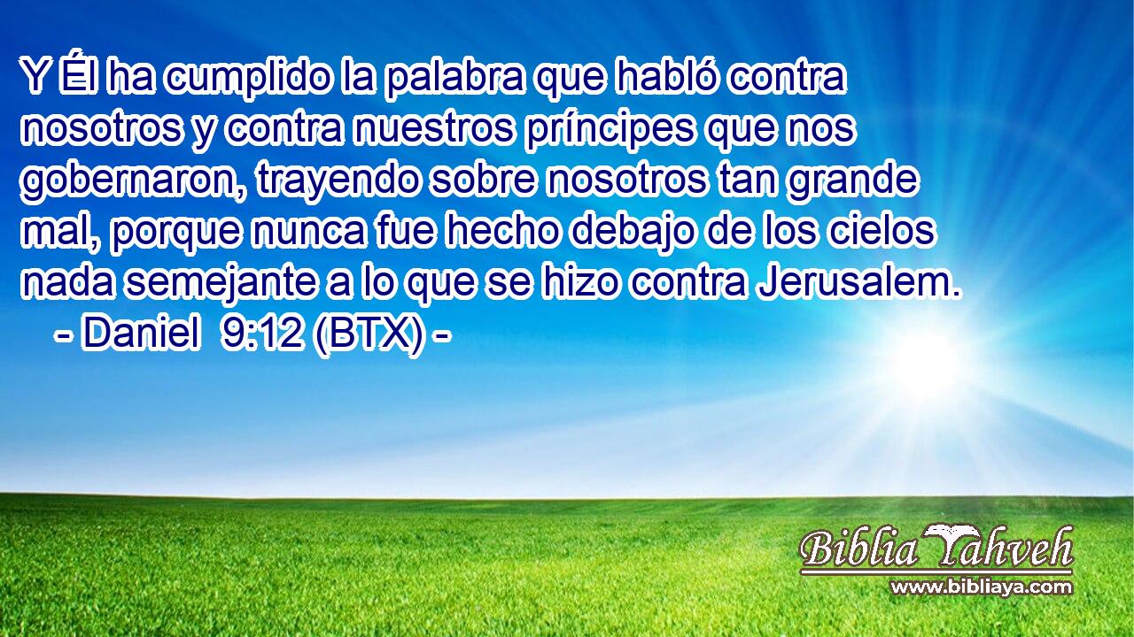 Y Él ha cumplido la palabra que habló contra nosotros y contra nuestros príncipes que nos gobernaron, trayendo sobre nosotros tan grande mal, porque nunca fue hecho debajo de los cielos nada semejante a lo que se hizo contra Jerusalem.