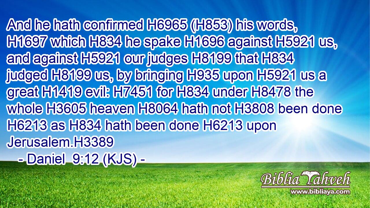 And he hath confirmed H6965 (H853) his words, H1697 which H834 he spake H1696 against H5921 us, and against H5921 our judges H8199 that H834 judged H8199 us, by bringing H935 upon H5921 us a great H1419 evil: H7451 for H834 under H8478 the whole H3605 heaven H8064 hath not H3808 been done H6213 as H834 hath been done H6213 upon Jerusalem.H3389