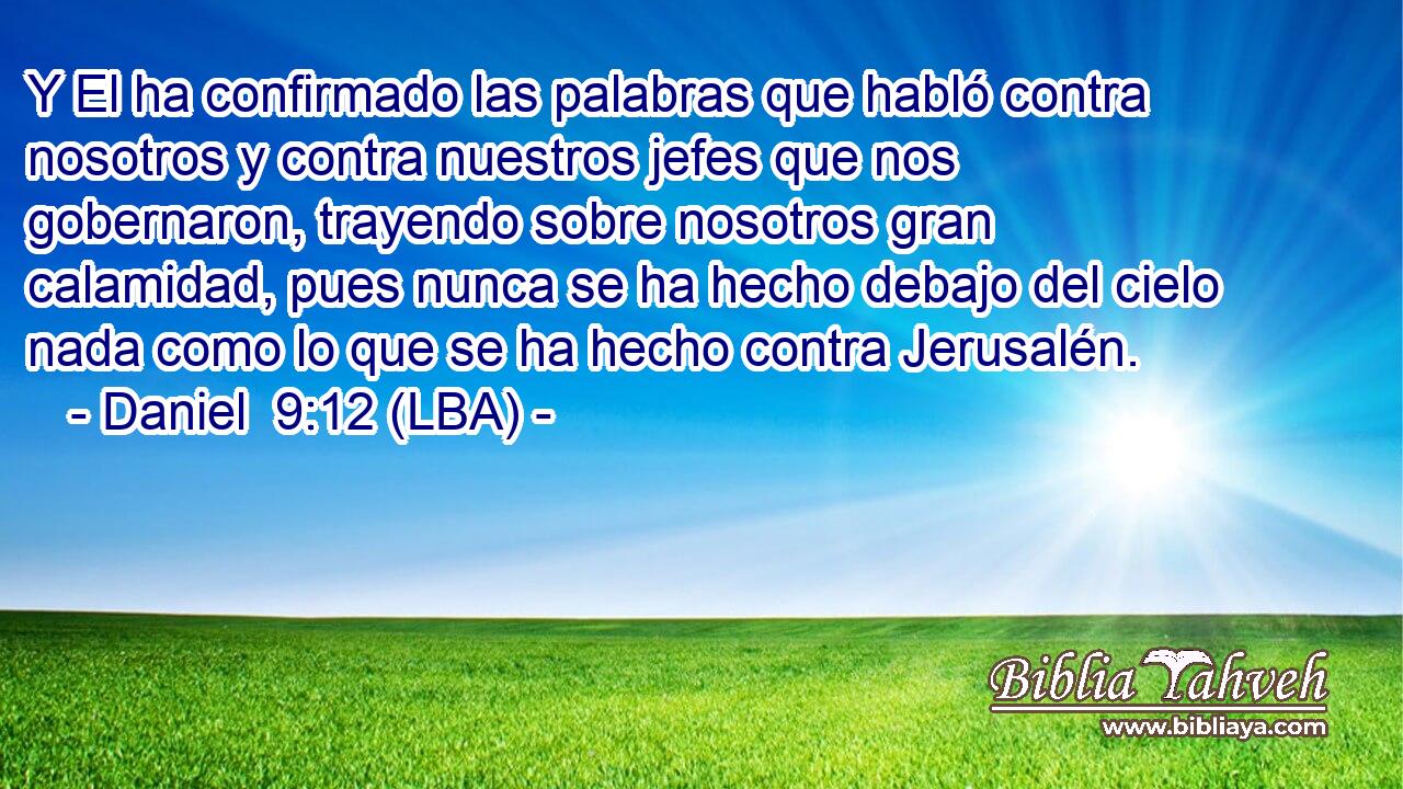 Y El ha confirmado las palabras que habló contra nosotros y contra nuestros jefes que nos gobernaron, trayendo sobre nosotros gran calamidad, pues nunca se ha hecho debajo del cielo nada como lo que se ha hecho contra Jerusalén.