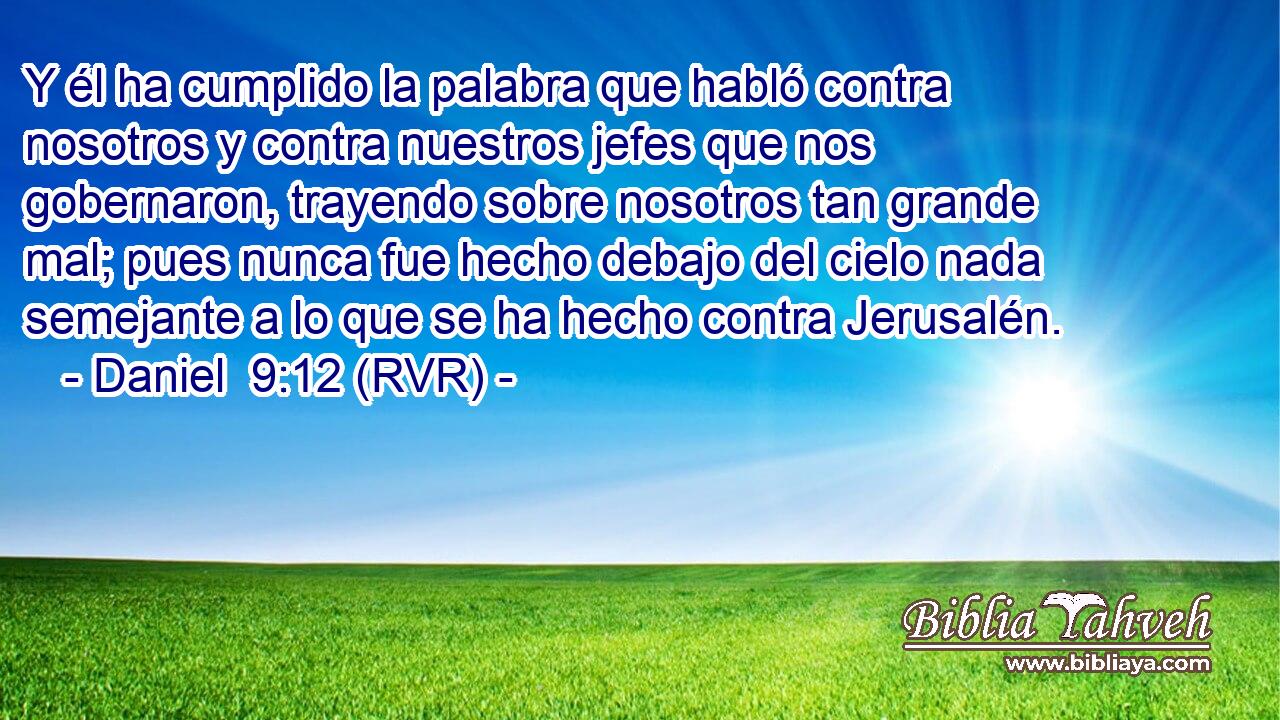 Y él ha cumplido la palabra que habló contra nosotros y contra nuestros jefes que nos gobernaron, trayendo sobre nosotros tan grande mal; pues nunca fue hecho debajo del cielo nada semejante a lo que se ha hecho contra Jerusalén.