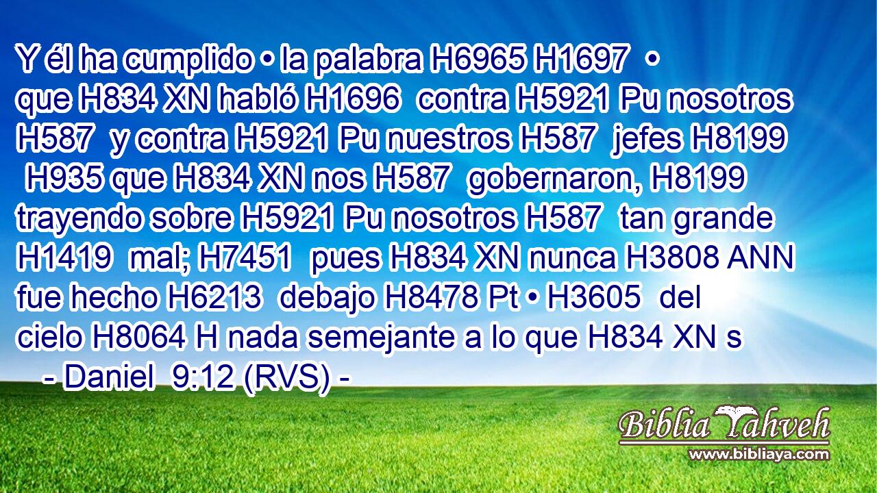 Y él ha cumplido • la palabra H6965 H1697  • que H834 XN habló H1696  contra H5921 Pu nosotros H587  y contra H5921 Pu nuestros H587  jefes H8199  H935 que H834 XN nos H587  gobernaron, H8199  trayendo sobre H5921 Pu nosotros H587  tan grande H1419  mal; H7451  pues H834 XN nunca H3808 ANN fue hecho H6213  debajo H8478 Pt • H3605  del cielo H8064 H nada semejante a lo que H834 XN s