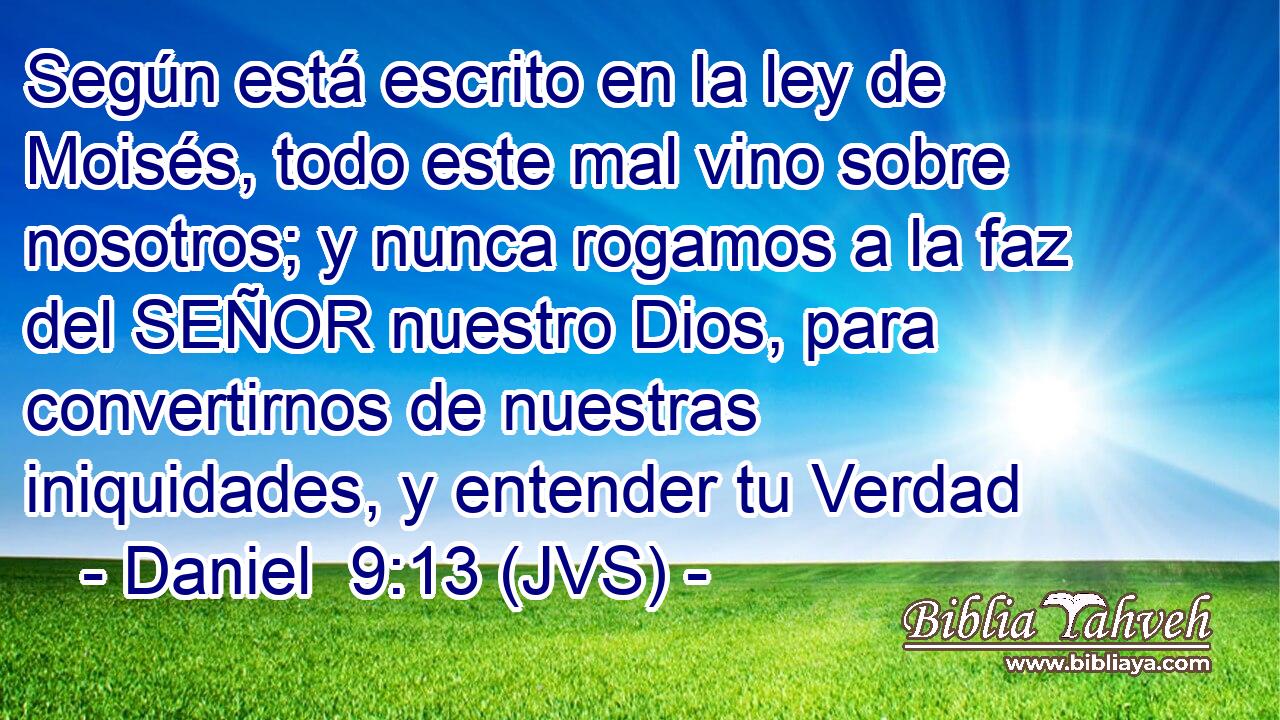 Según está escrito en la ley de Moisés, todo este mal vino sobre nosotros; y nunca rogamos a la faz del SEÑOR nuestro Dios, para convertirnos de nuestras iniquidades, y entender tu Verdad