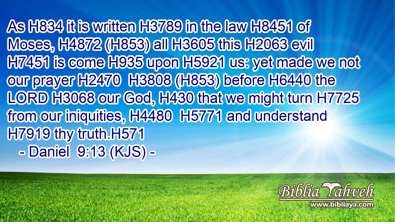 As H834 it is written H3789 in the law H8451 of Moses, H4872 (H853) all H3605 this H2063 evil H7451 is come H935 upon H5921 us: yet made we not our prayer H2470  H3808 (H853) before H6440 the LORD H3068 our God, H430 that we might turn H7725 from our iniquities, H4480  H5771 and understand H7919 thy truth.H571