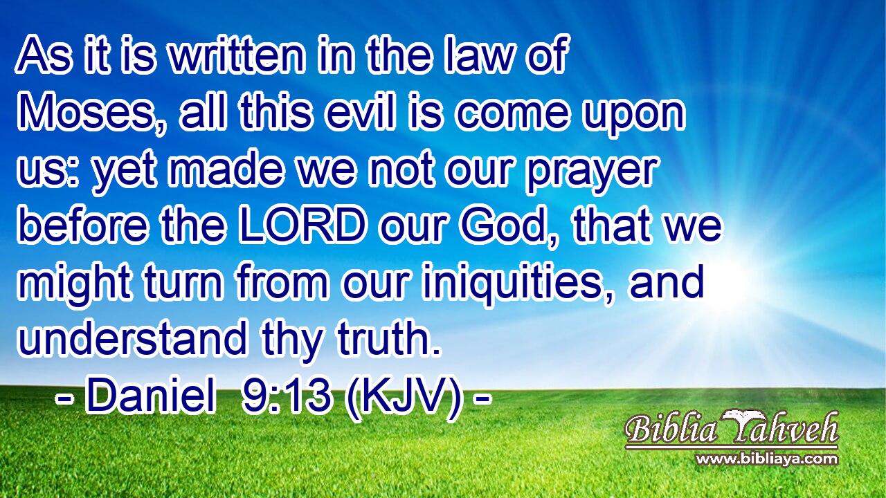 As it is written in the law of Moses, all this evil is come upon us: yet made we not our prayer before the LORD our God, that we might turn from our iniquities, and understand thy truth.