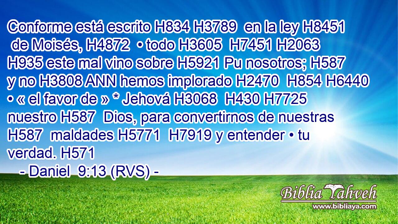 Conforme está escrito H834 H3789  en la ley H8451  de Moisés, H4872  • todo H3605  H7451 H2063 H935 este mal vino sobre H5921 Pu nosotros; H587  y no H3808 ANN hemos implorado H2470  H854 H6440 • « el favor de » * Jehová H3068  H430 H7725 nuestro H587  Dios, para convertirnos de nuestras H587  maldades H5771  H7919 y entender • tu verdad. H571  