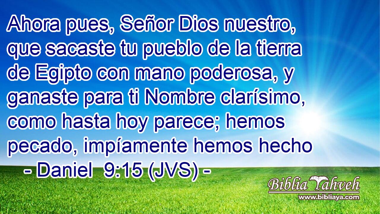 Ahora pues, Señor Dios nuestro, que sacaste tu pueblo de la tierra de Egipto con mano poderosa, y ganaste para ti Nombre clarísimo, como hasta hoy parece; hemos pecado, impíamente hemos hecho