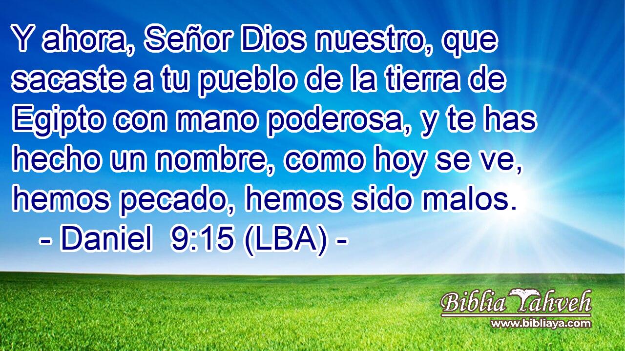 Y ahora, Señor Dios nuestro, que sacaste a tu pueblo de la tierra de Egipto con mano poderosa, y te has hecho un nombre, como hoy se ve, hemos pecado, hemos sido malos.