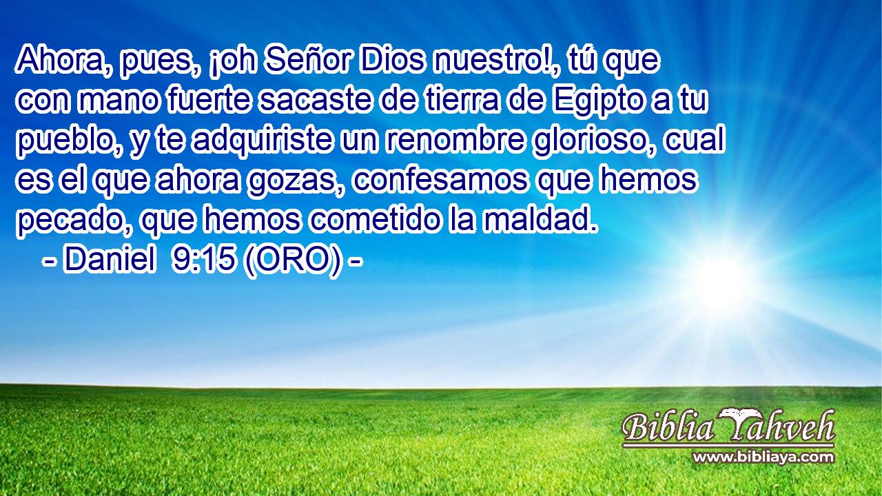  Ahora, pues, ¡oh Señor Dios nuestro!, tú que con mano fuerte sacaste de tierra de Egipto a tu pueblo, y te adquiriste un renombre glorioso, cual es el que ahora gozas, confesamos que hemos pecado, que hemos cometido la maldad. 