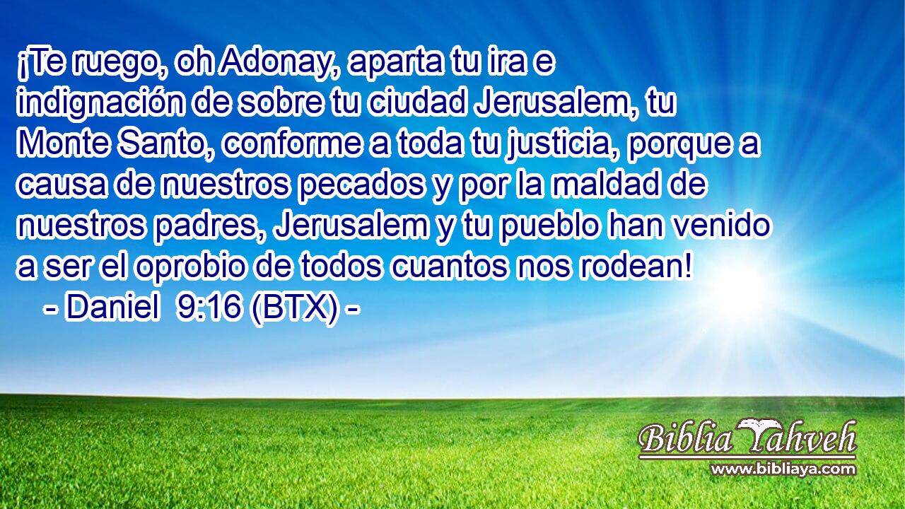 ¡Te ruego, oh Adonay, aparta tu ira e indignación de sobre tu ciudad Jerusalem, tu Monte Santo, conforme a toda tu justicia, porque a causa de nuestros pecados y por la maldad de nuestros padres, Jerusalem y tu pueblo han venido a ser el oprobio de todos cuantos nos rodean!
