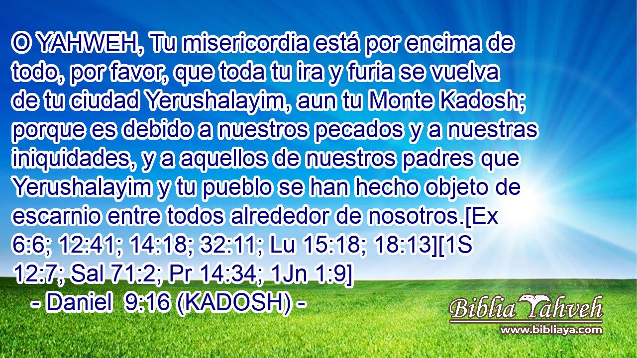  O YAHWEH, Tu misericordia está por encima de todo, por favor, que toda tu ira y furia se vuelva de tu ciudad Yerushalayim, aun tu Monte Kadosh; porque es debido a nuestros pecados y a nuestras iniquidades, y a aquellos de nuestros padres que Yerushalayim y tu pueblo se han hecho objeto de escarnio entre todos alrededor de nosotros.[Ex 6:6; 12:41; 14:18; 32:11; Lu 15:18; 18:13][1S 12:7; Sal 71:2; Pr 14:34; 1Jn 1:9] 