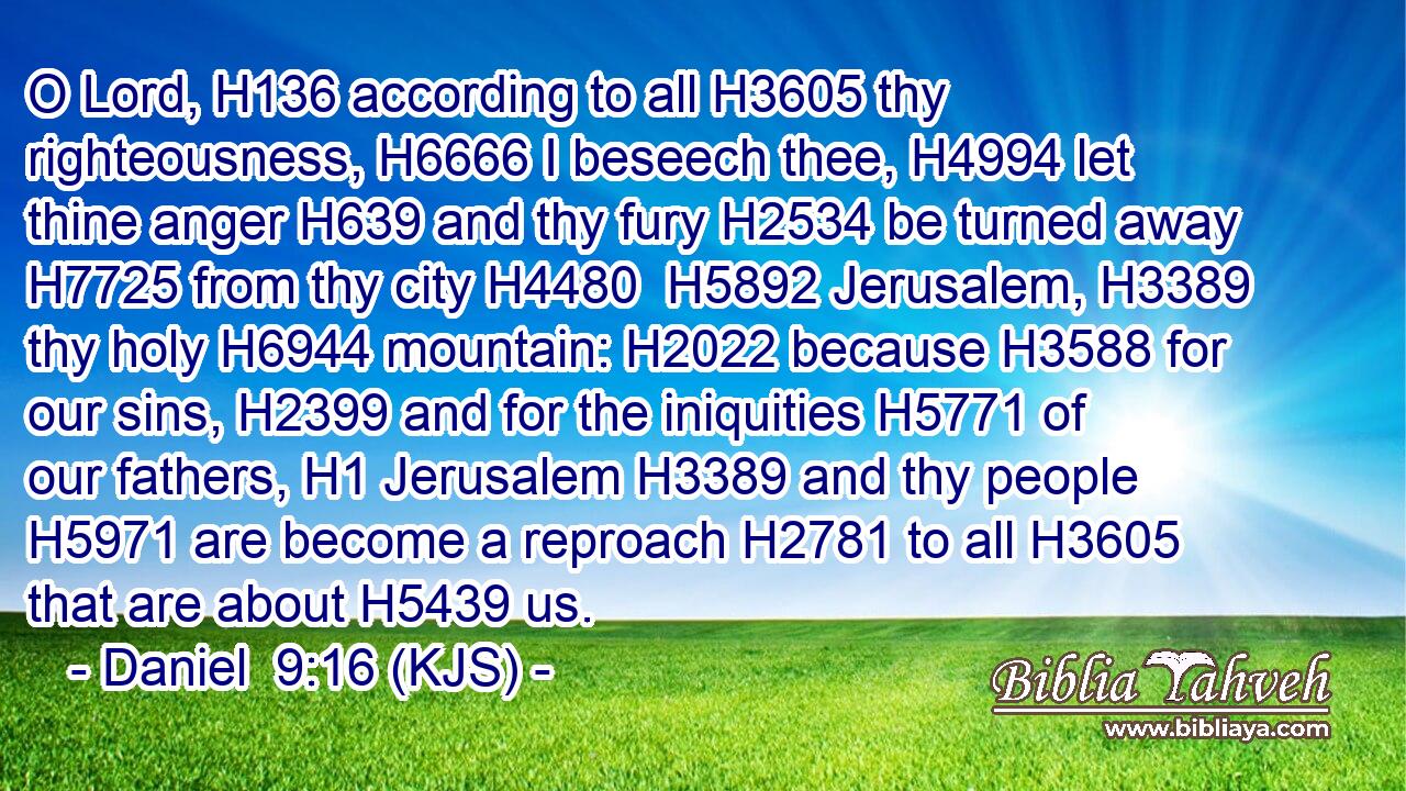 O Lord, H136 according to all H3605 thy righteousness, H6666 I beseech thee, H4994 let thine anger H639 and thy fury H2534 be turned away H7725 from thy city H4480  H5892 Jerusalem, H3389 thy holy H6944 mountain: H2022 because H3588 for our sins, H2399 and for the iniquities H5771 of our fathers, H1 Jerusalem H3389 and thy people H5971 are become a reproach H2781 to all H3605 that are about H5439 us.