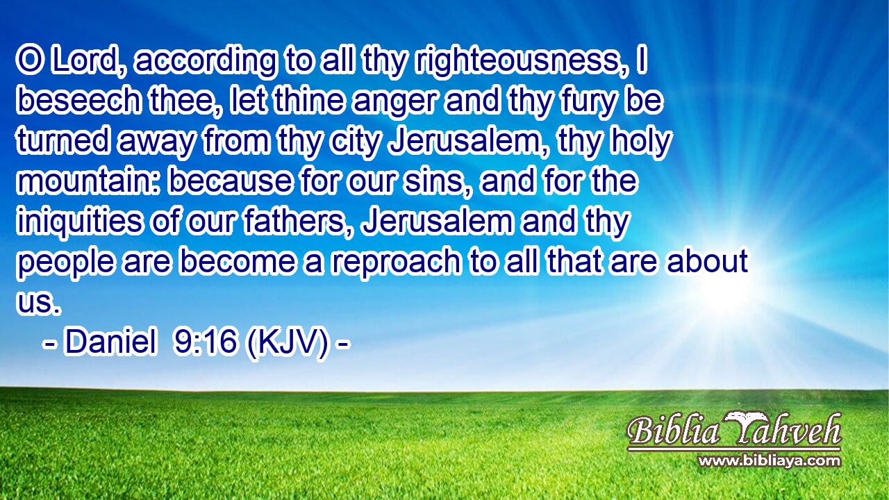 O Lord, according to all thy righteousness, I beseech thee, let thine anger and thy fury be turned away from thy city Jerusalem, thy holy mountain: because for our sins, and for the iniquities of our fathers, Jerusalem and thy people are become a reproach to all that are about us.