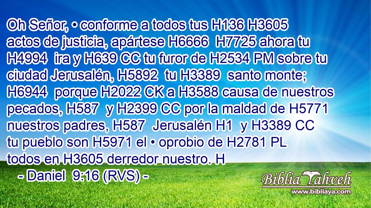 Oh Señor, • conforme a todos tus H136 H3605  actos de justicia, apártese H6666  H7725 ahora tu H4994  ira y H639 CC tu furor de H2534 PM sobre tu ciudad Jerusalén, H5892  tu H3389  santo monte; H6944  porque H2022 CK a H3588 causa de nuestros pecados, H587  y H2399 CC por la maldad de H5771 nuestros padres, H587  Jerusalén H1  y H3389 CC tu pueblo son H5971 el • oprobio de H2781 PL todos en H3605 derredor nuestro. H
