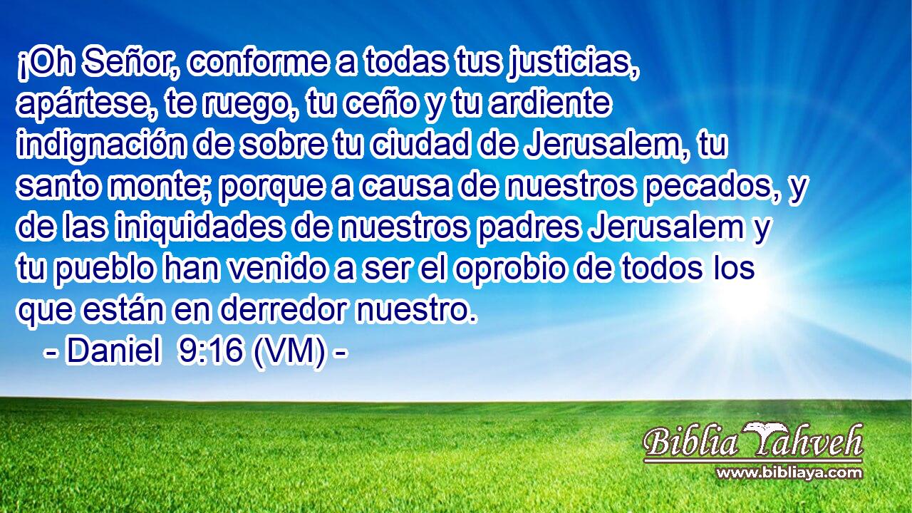  ¡Oh Señor, conforme a todas tus justicias, apártese, te ruego, tu ceño y tu ardiente indignación de sobre tu ciudad de Jerusalem, tu santo monte; porque a causa de nuestros pecados, y de las iniquidades de nuestros padres Jerusalem y tu pueblo han venido a ser el oprobio de todos los que están en derredor nuestro. 