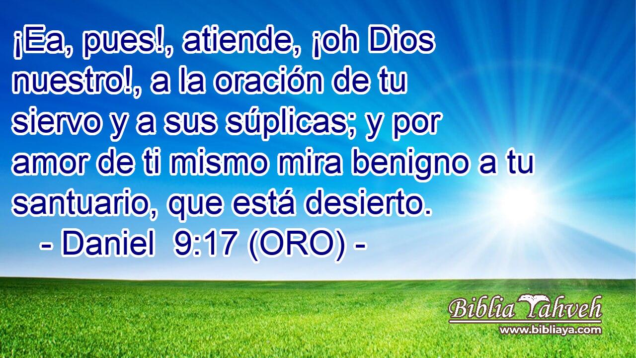  ¡Ea, pues!, atiende, ¡oh Dios nuestro!, a la oración de tu siervo y a sus súplicas; y por amor de ti mismo mira benigno a tu santuario, que está desierto. 