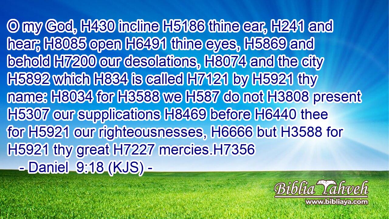 O my God, H430 incline H5186 thine ear, H241 and hear; H8085 open H6491 thine eyes, H5869 and behold H7200 our desolations, H8074 and the city H5892 which H834 is called H7121 by H5921 thy name: H8034 for H3588 we H587 do not H3808 present H5307 our supplications H8469 before H6440 thee for H5921 our righteousnesses, H6666 but H3588 for H5921 thy great H7227 mercies.H7356