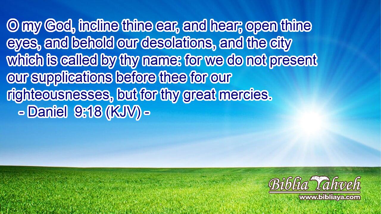 O my God, incline thine ear, and hear; open thine eyes, and behold our desolations, and the city which is called by thy name: for we do not present our supplications before thee for our righteousnesses, but for thy great mercies.