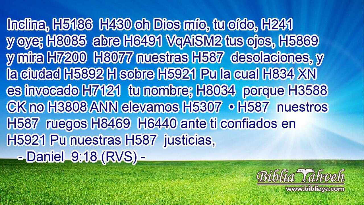 Inclina, H5186  H430 oh Dios mío, tu oído, H241  y oye; H8085  abre H6491 VqAiSM2 tus ojos, H5869  y mira H7200  H8077 nuestras H587  desolaciones, y la ciudad H5892 H sobre H5921 Pu la cual H834 XN es invocado H7121  tu nombre; H8034  porque H3588 CK no H3808 ANN elevamos H5307  • H587  nuestros H587  ruegos H8469  H6440 ante ti confiados en H5921 Pu nuestras H587  justicias,