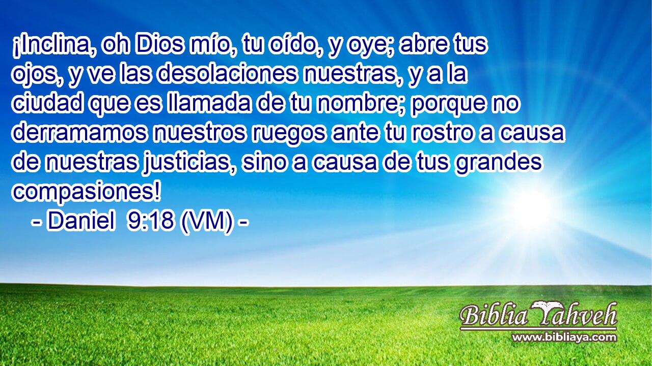  ¡Inclina, oh Dios mío, tu oído, y oye; abre tus ojos, y ve las desolaciones nuestras, y a la ciudad que es llamada de tu nombre; porque no derramamos nuestros ruegos ante tu rostro a causa de nuestras justicias, sino a causa de tus grandes compasiones! 