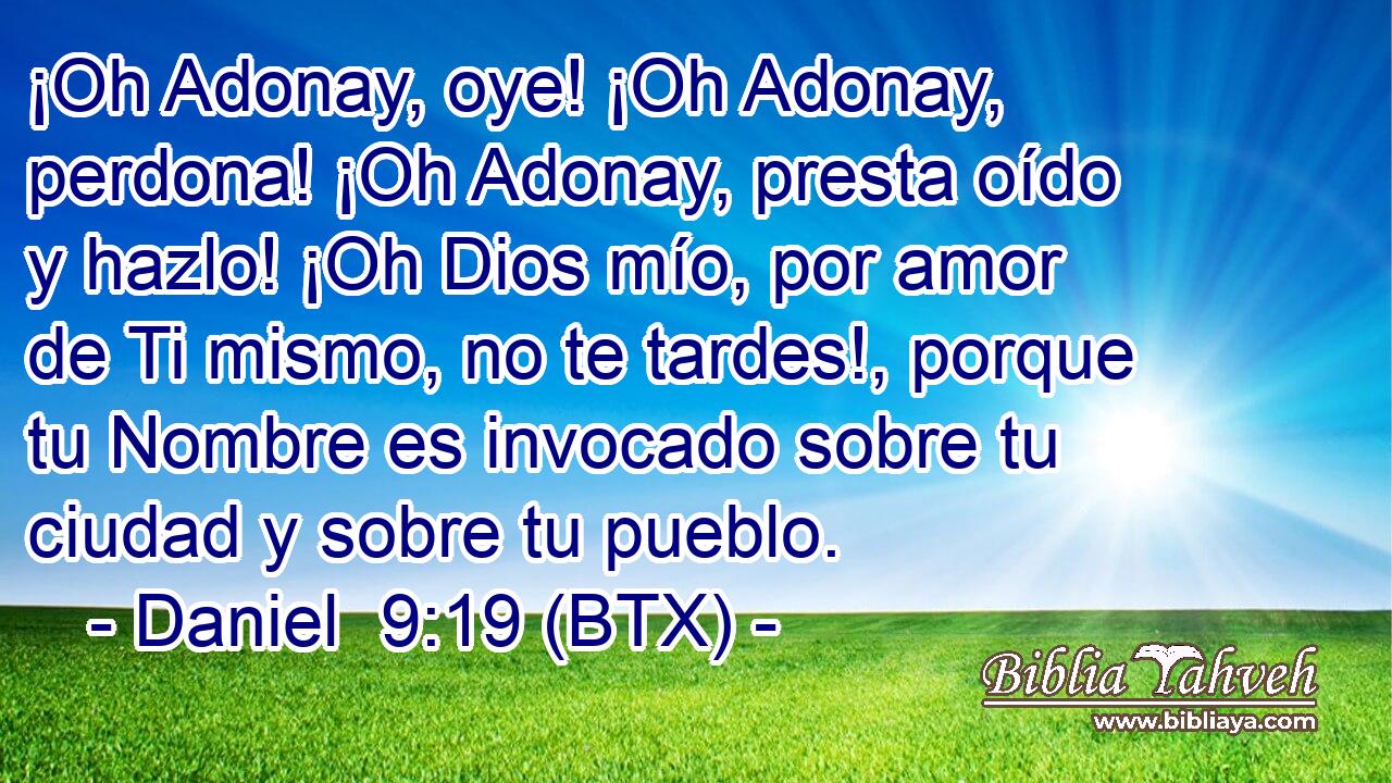 ¡Oh Adonay, oye! ¡Oh Adonay, perdona! ¡Oh Adonay, presta oído y hazlo! ¡Oh Dios mío, por amor de Ti mismo, no te tardes!, porque tu Nombre es invocado sobre tu ciudad y sobre tu pueblo.