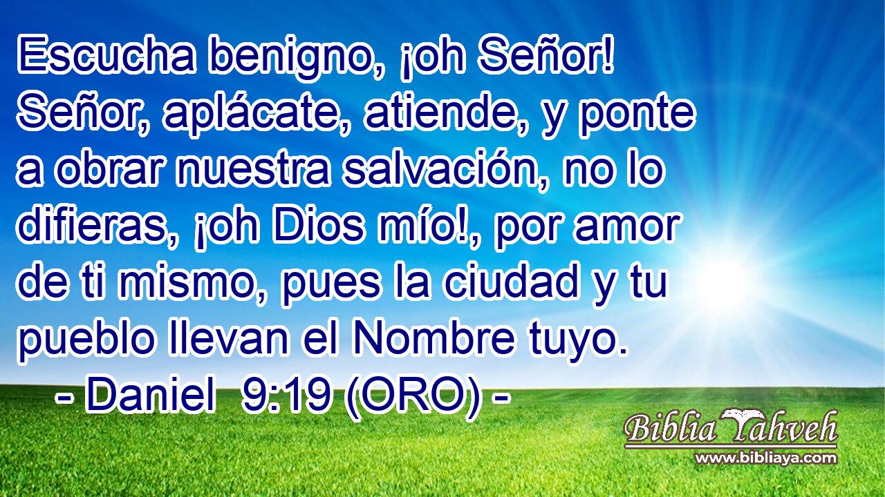  Escucha benigno, ¡oh Señor! Señor, aplácate, atiende, y ponte a obrar nuestra salvación, no lo difieras, ¡oh Dios mío!, por amor de ti mismo, pues la ciudad y tu pueblo llevan el Nombre tuyo. 