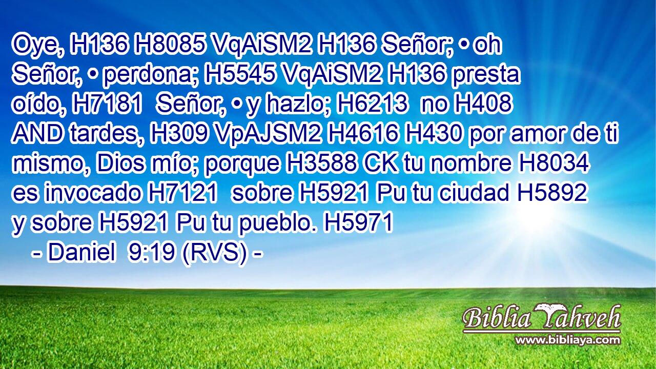 Oye, H136 H8085 VqAiSM2 H136 Señor; • oh Señor, • perdona; H5545 VqAiSM2 H136 presta oído, H7181  Señor, • y hazlo; H6213  no H408 AND tardes, H309 VpAJSM2 H4616 H430 por amor de ti mismo, Dios mío; porque H3588 CK tu nombre H8034  es invocado H7121  sobre H5921 Pu tu ciudad H5892  y sobre H5921 Pu tu pueblo. H5971  