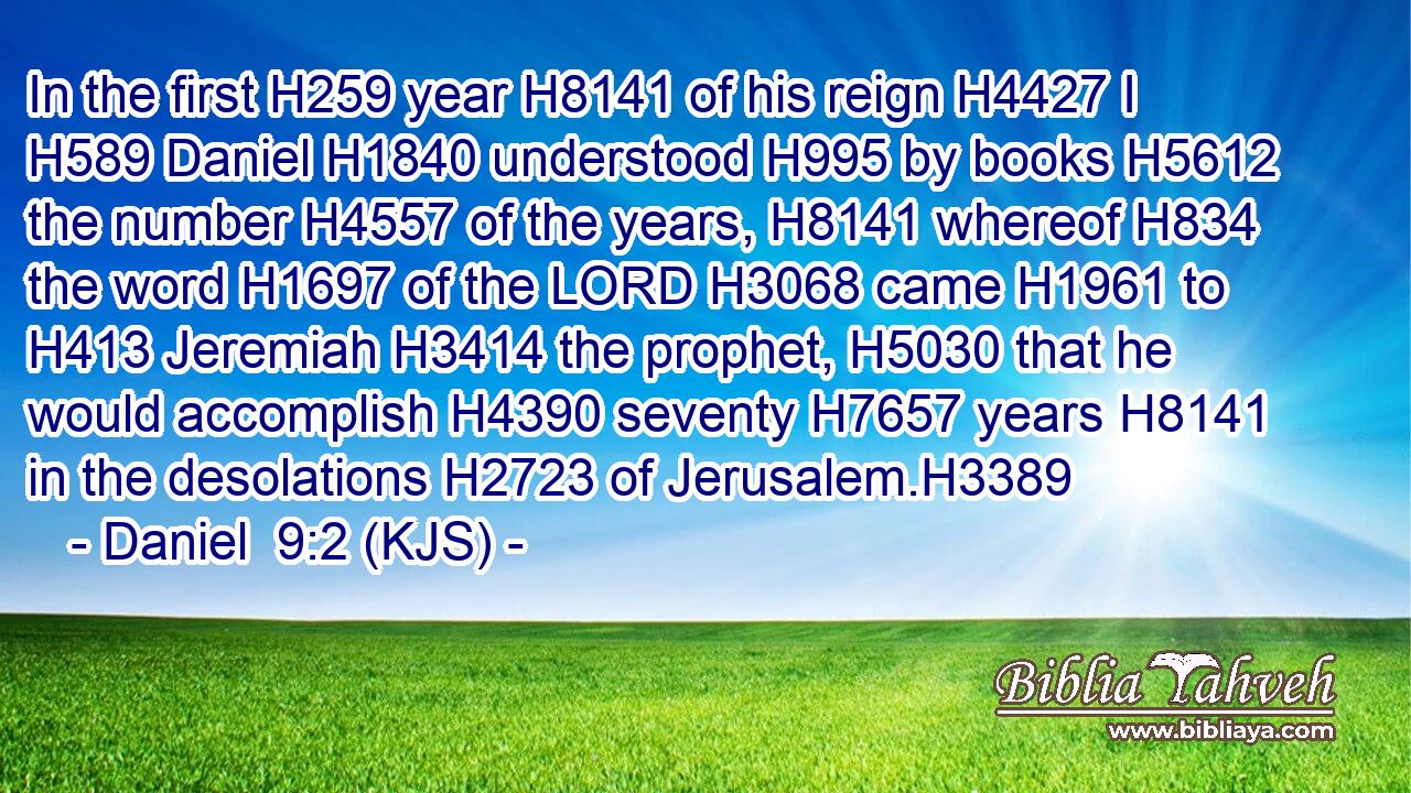 In the first H259 year H8141 of his reign H4427 I H589 Daniel H1840 understood H995 by books H5612 the number H4557 of the years, H8141 whereof H834 the word H1697 of the LORD H3068 came H1961 to H413 Jeremiah H3414 the prophet, H5030 that he would accomplish H4390 seventy H7657 years H8141 in the desolations H2723 of Jerusalem.H3389